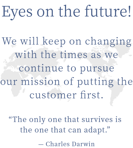 Eyes on the future! We will keep on changing with the times as we continue to pursue our mission of putting the customer first.“The only one that survives is the one that can adapt.” — Charles Darwin